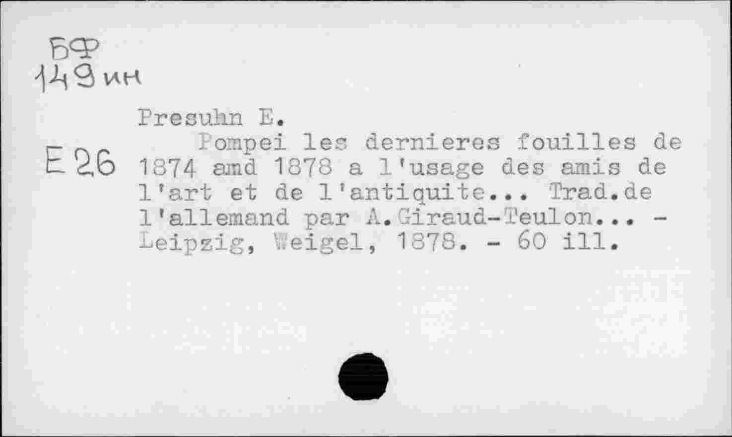 ﻿ин
Presühn Е.
Pompei les dernieres fouilles de 26 1874 amd 1878 a l’usage des amis de l’art et de l’antiquité... Trad.de l’allemand par A.Giraud-Teulon... -Leipzig, Weigel, 1878. - 60 ill.